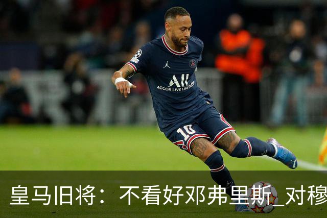皇马旧将：不看好邓弗里斯 对穆帅也有疑虑，能请来克洛普就好了